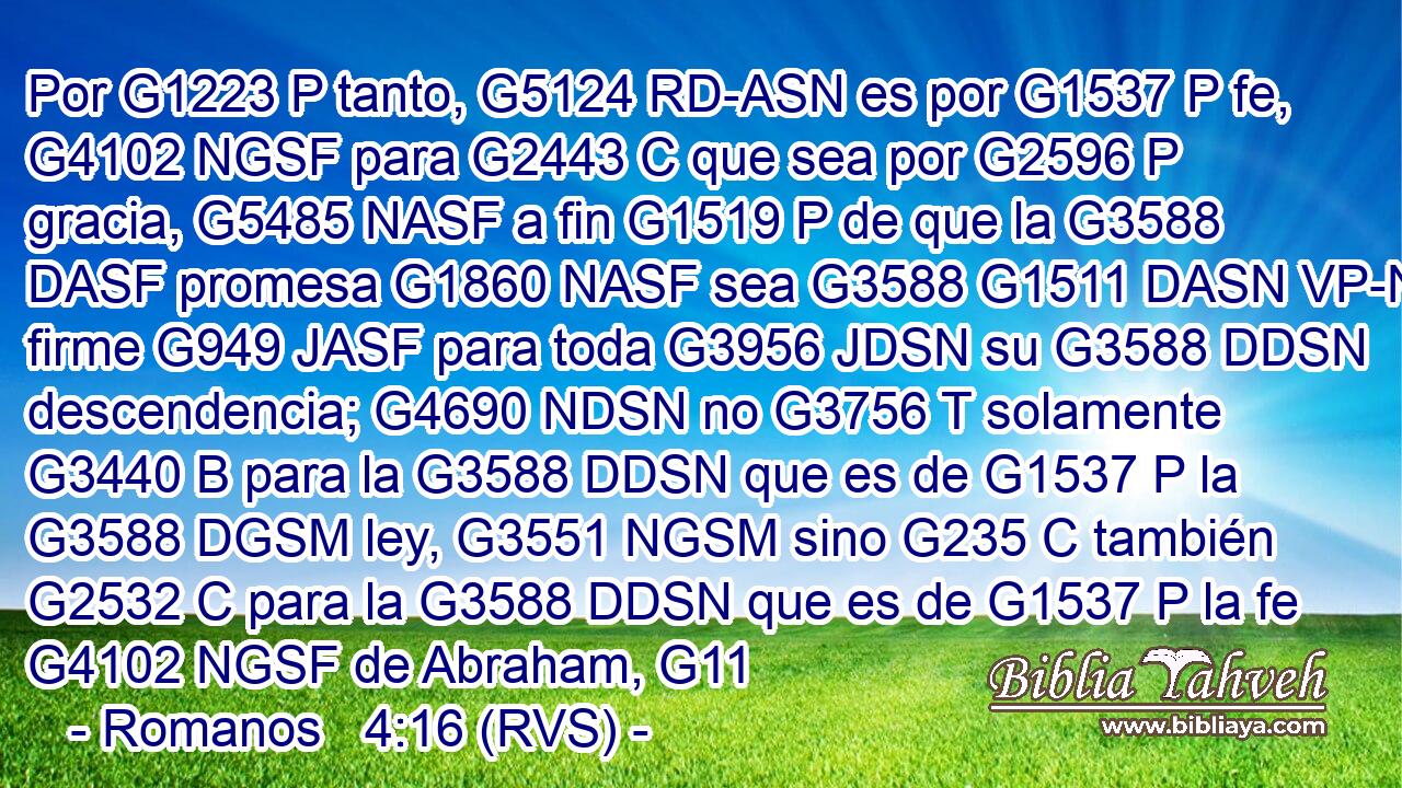 Por G1223 P tanto, G5124 RD-ASN es por G1537 P fe, G4102 NGSF para G2443 C que sea por G2596 P gracia, G5485 NASF a fin G1519 P de que la G3588 DASF promesa G1860 NASF sea G3588 G1511 DASN VP-N firme G949 JASF para toda G3956 JDSN su G3588 DDSN descendencia; G4690 NDSN no G3756 T solamente G3440 B para la G3588 DDSN que es de G1537 P la G3588 DGSM ley, G3551 NGSM sino G235 C también G2532 C para la G3588 DDSN que es de G1537 P la fe G4102 NGSF de Abraham, G11 