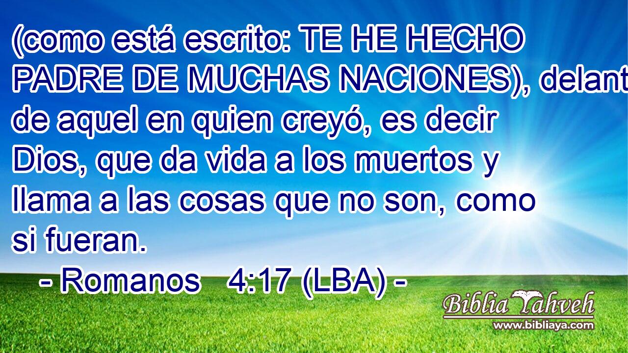 (como está escrito: TE HE HECHO PADRE DE MUCHAS NACIONES), delante de aquel en quien creyó, es decir Dios, que da vida a los muertos y llama a las cosas que no son, como si fueran.