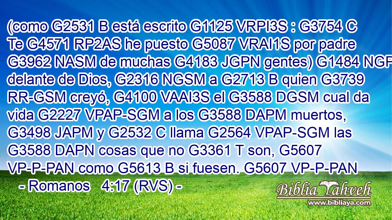 (como G2531 B está escrito G1125 VRPI3S : G3754 C Te G4571 RP2AS he puesto G5087 VRAI1S por padre G3962 NASM de muchas G4183 JGPN gentes) G1484 NGPN delante de Dios, G2316 NGSM a G2713 B quien G3739 RR-GSM creyó, G4100 VAAI3S el G3588 DGSM cual da vida G2227 VPAP-SGM a los G3588 DAPM muertos, G3498 JAPM y G2532 C llama G2564 VPAP-SGM las G3588 DAPN cosas que no G3361 T son, G5607 VP-P-PAN como G5613 B si fuesen. G5607 VP-P-PAN 