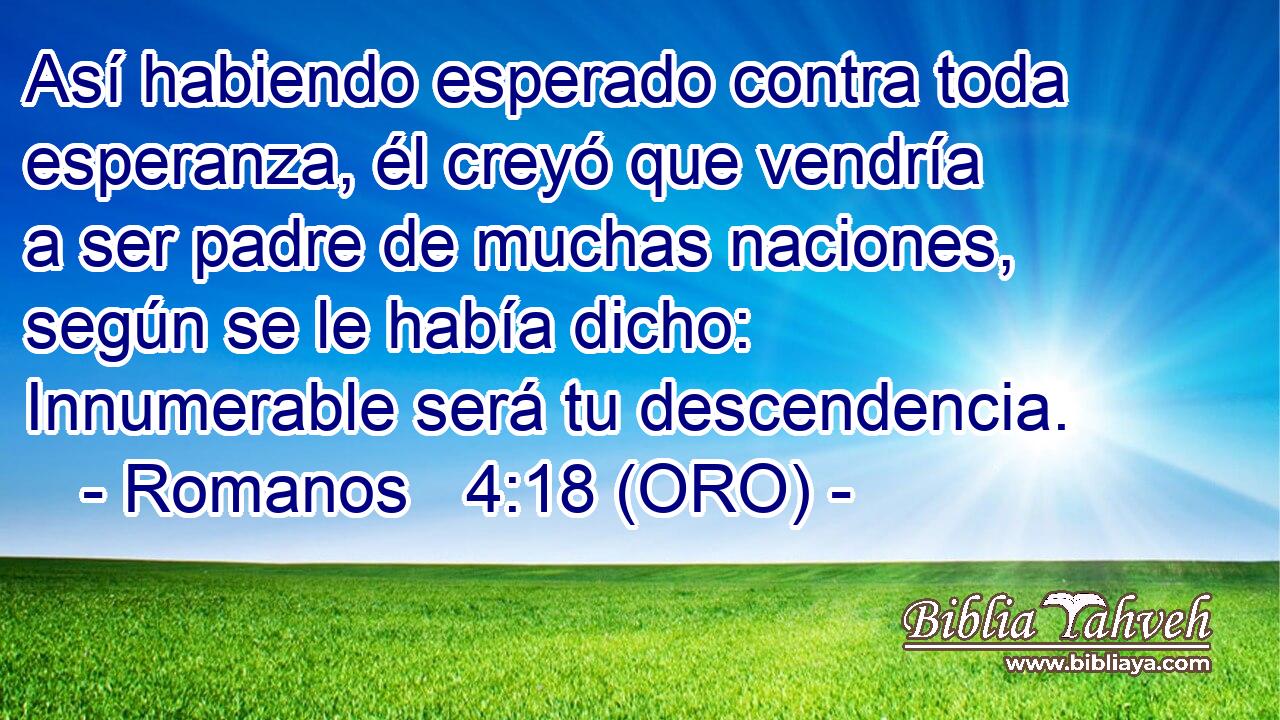  Así habiendo esperado contra toda esperanza, él creyó que vendría a ser padre de muchas naciones, según se le había dicho: Innumerable será tu descendencia. 