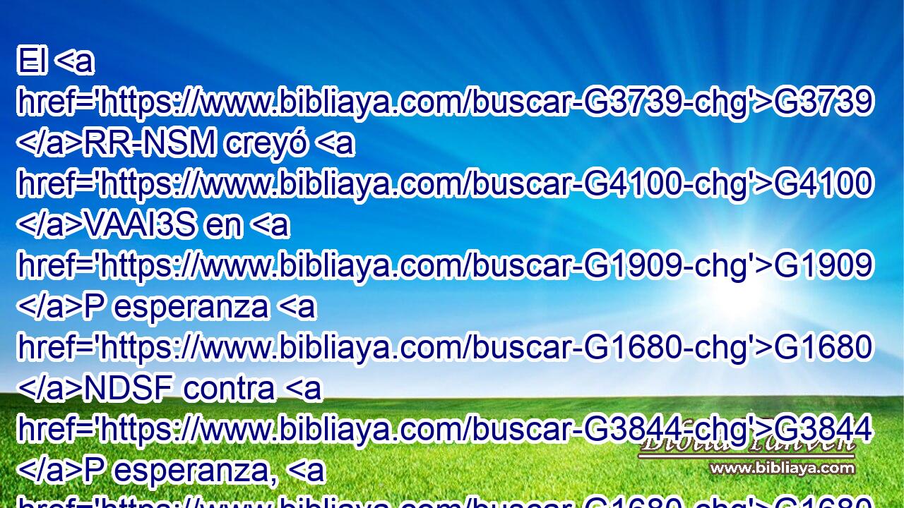 El G3739 RR-NSM creyó G4100 VAAI3S en G1909 P esperanza G1680 NDSF contra G3844 P esperanza, G1680 NASF para G1519 P llegar a ser G3588 G1096 G846 DASN VAMN RP-ASM padre G3962 NASM de muchas G4183 JGPN gentes, G1484 NGPN conforme G2596 P a lo G3588 DASN que se le había dicho: G2046 VRPP-SAN Así G3779 B será G2071 VF-I3S tu G4675 RP2GS descendencia. G3588 G4690 DNSN NNSN 