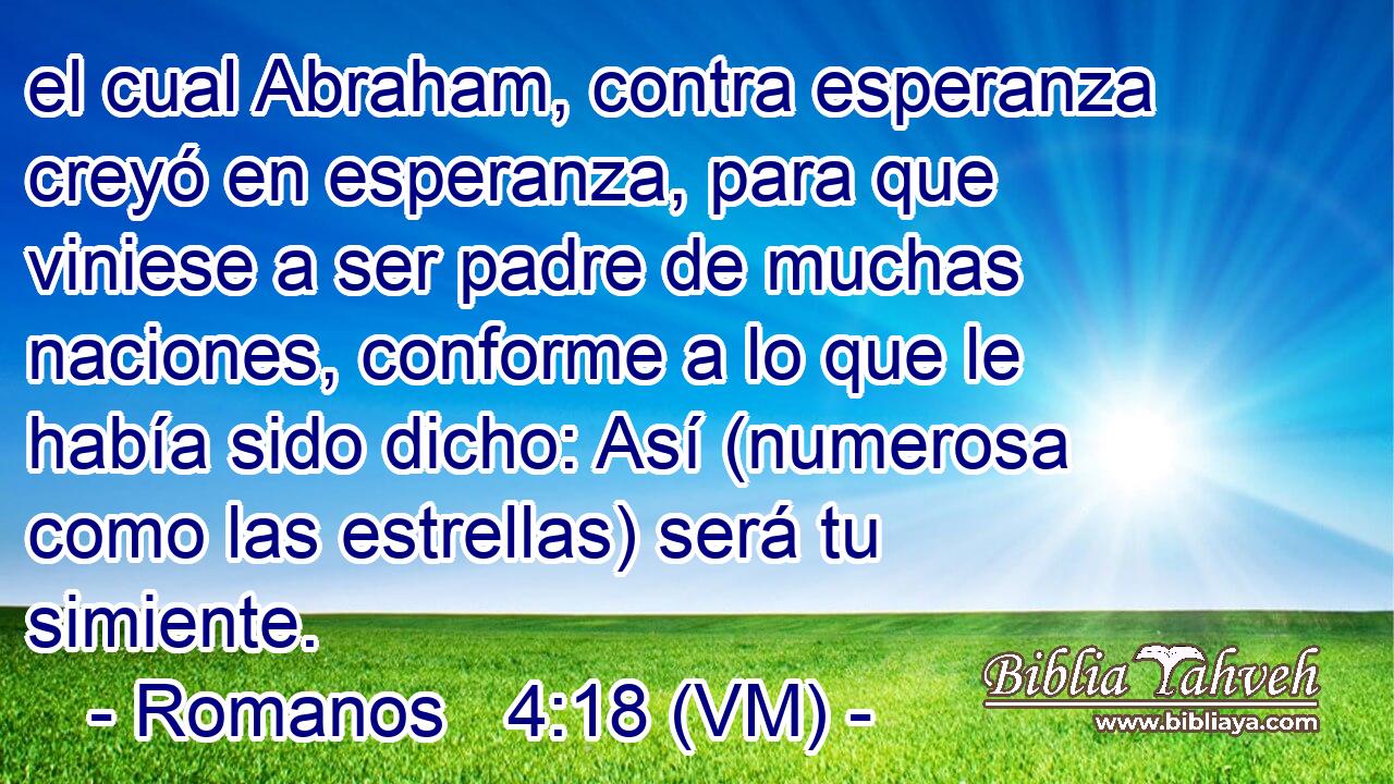  el cual Abraham, contra esperanza creyó en esperanza, para que viniese a ser padre de muchas naciones, conforme a lo que le había sido dicho: Así (numerosa como las estrellas) será tu simiente. 