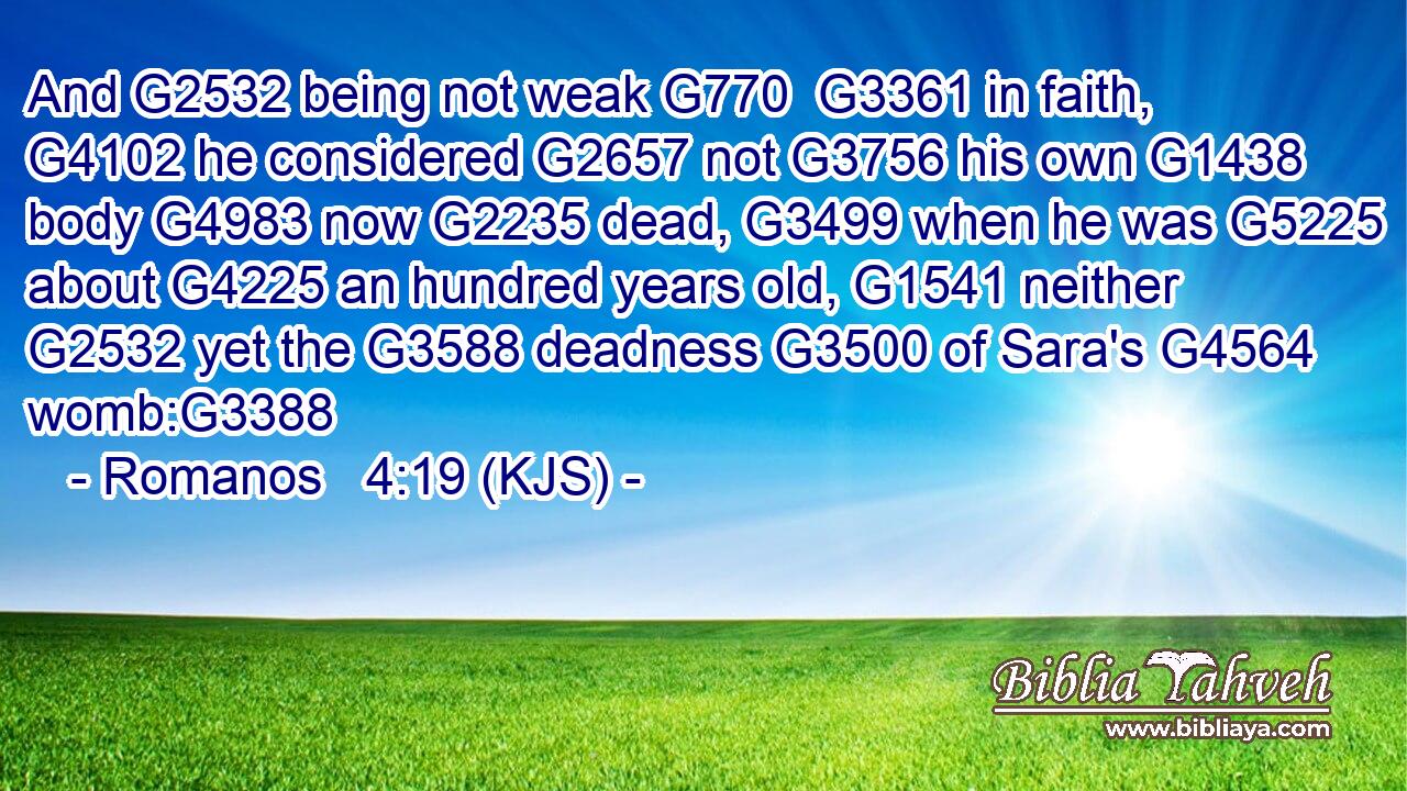 And G2532 being not weak G770  G3361 in faith, G4102 he considered G2657 not G3756 his own G1438 body G4983 now G2235 dead, G3499 when he was G5225 about G4225 an hundred years old, G1541 neither G2532 yet the G3588 deadness G3500 of Sara's G4564 womb:G3388