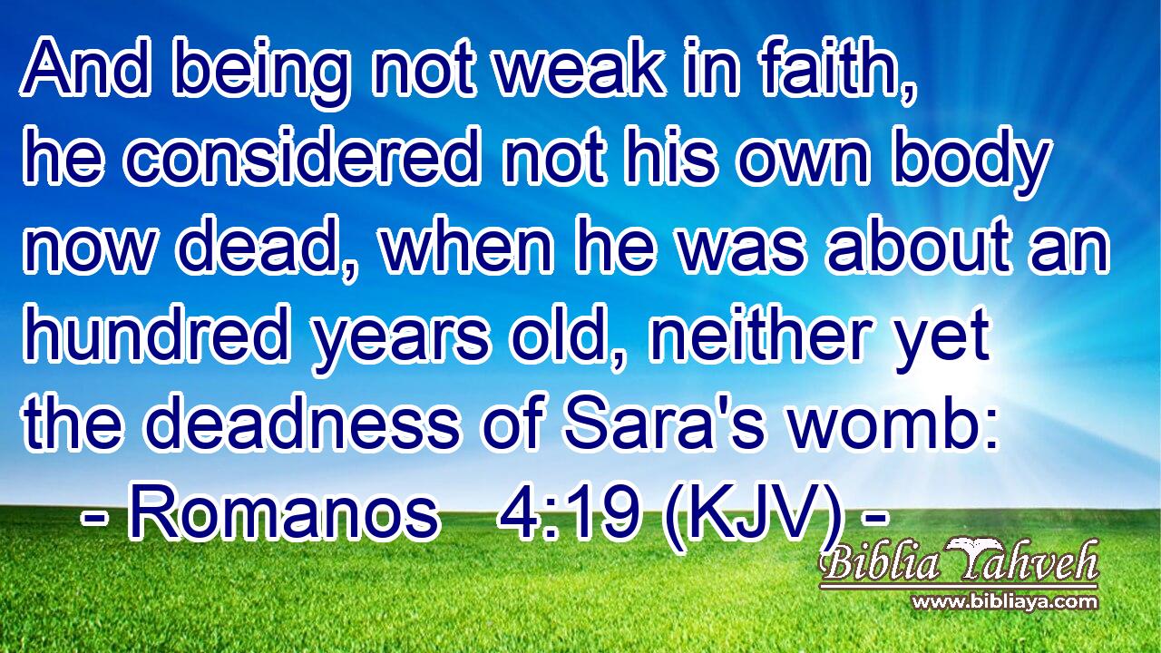 And being not weak in faith, he considered not his own body now dead, when he was about an hundred years old, neither yet the deadness of Sara's womb: