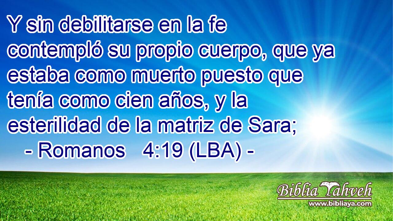 Y sin debilitarse en la fe contempló su propio cuerpo, que ya estaba como muerto puesto que tenía como cien años, y la esterilidad de la matriz de Sara;