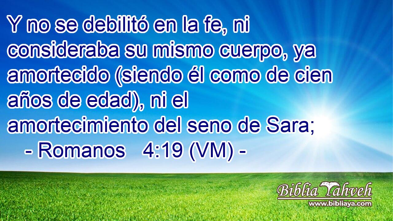  Y no se debilitó en la fe, ni consideraba su mismo cuerpo, ya amortecido (siendo él como de cien años de edad), ni el amortecimiento del seno de Sara; 