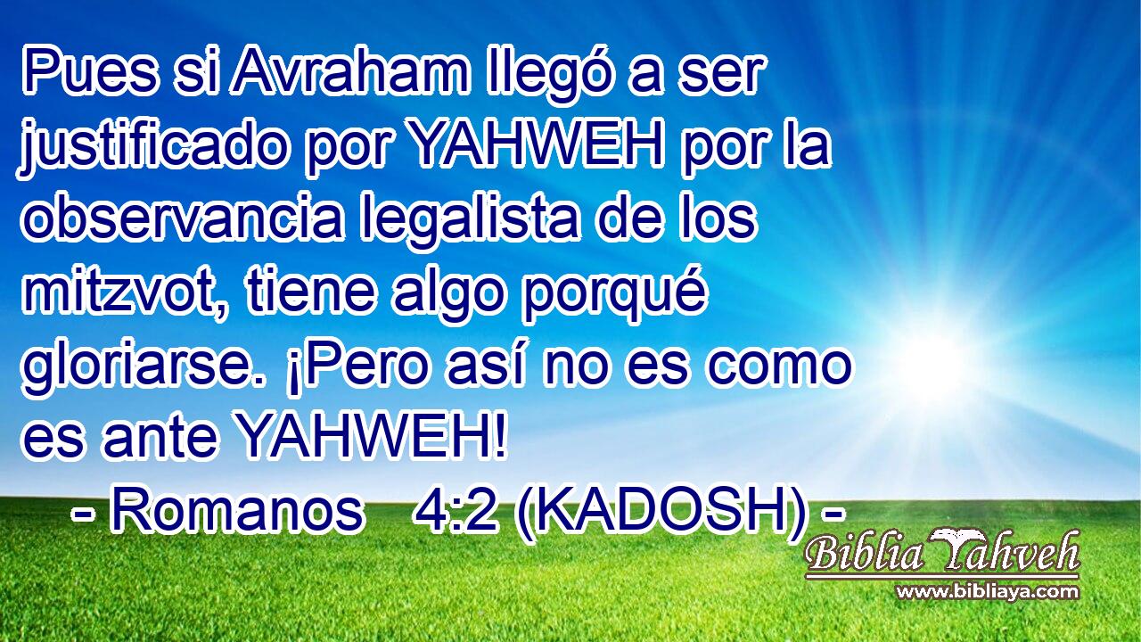  Pues si Avraham llegó a ser justificado por YAHWEH por la observancia legalista de los mitzvot, tiene algo porqué gloriarse. ¡Pero así no es como es ante YAHWEH! 