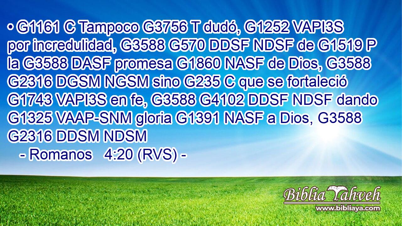 • G1161 C Tampoco G3756 T dudó, G1252 VAPI3S por incredulidad, G3588 G570 DDSF NDSF de G1519 P la G3588 DASF promesa G1860 NASF de Dios, G3588 G2316 DGSM NGSM sino G235 C que se fortaleció G1743 VAPI3S en fe, G3588 G4102 DDSF NDSF dando G1325 VAAP-SNM gloria G1391 NASF a Dios, G3588 G2316 DDSM NDSM 