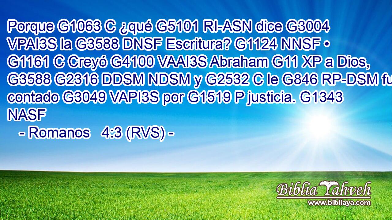 Porque G1063 C ¿qué G5101 RI-ASN dice G3004 VPAI3S la G3588 DNSF Escritura? G1124 NNSF • G1161 C Creyó G4100 VAAI3S Abraham G11 XP a Dios, G3588 G2316 DDSM NDSM y G2532 C le G846 RP-DSM fue contado G3049 VAPI3S por G1519 P justicia. G1343 NASF 
