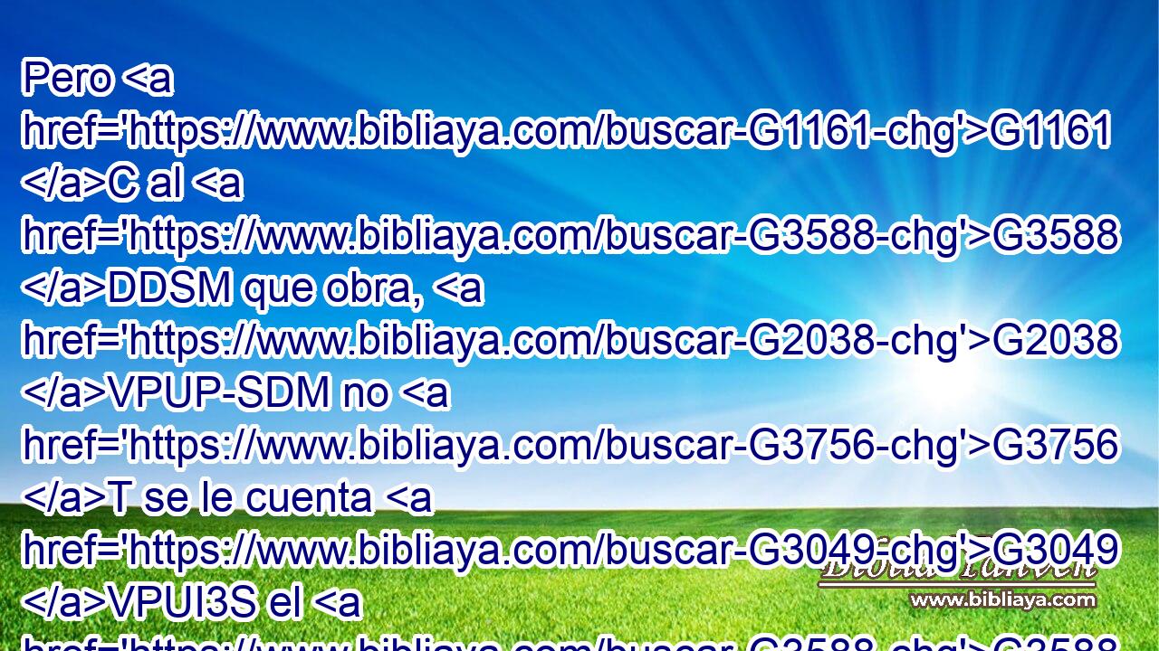 Pero G1161 C al G3588 DDSM que obra, G2038 VPUP-SDM no G3756 T se le cuenta G3049 VPUI3S el G3588 DNSM salario G3408 NNSM como G2596 P gracia, G5485 NASF sino G235 C como G2596 P deuda; G3588 G3783 DASN NASN 