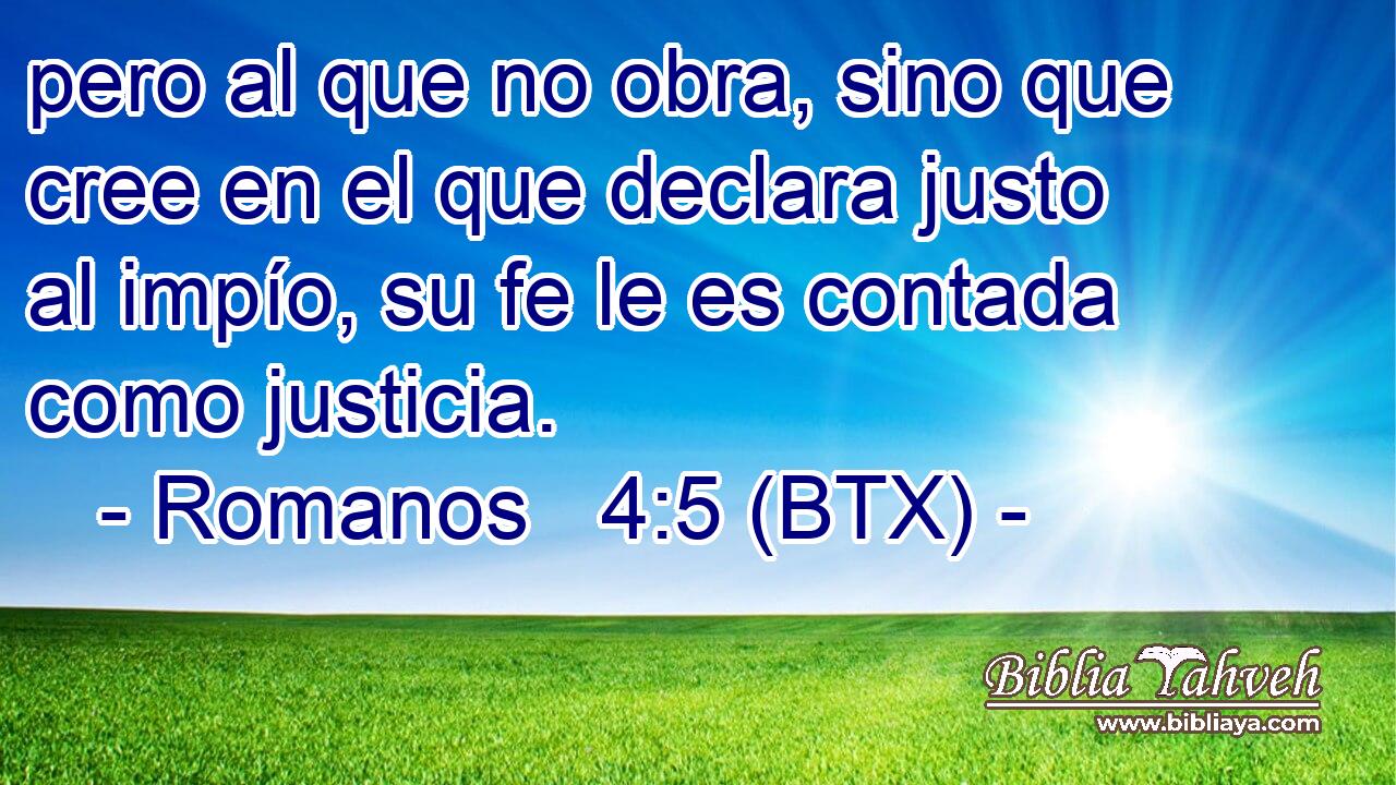 pero al que no obra, sino que cree en el que declara justo al impío, su fe le es contada como justicia.
