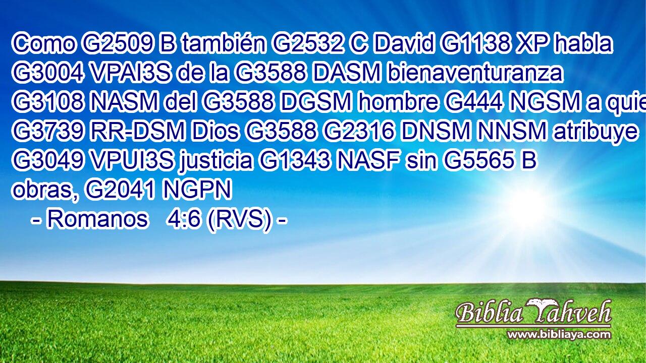 Como G2509 B también G2532 C David G1138 XP habla G3004 VPAI3S de la G3588 DASM bienaventuranza G3108 NASM del G3588 DGSM hombre G444 NGSM a quien G3739 RR-DSM Dios G3588 G2316 DNSM NNSM atribuye G3049 VPUI3S justicia G1343 NASF sin G5565 B obras, G2041 NGPN 
