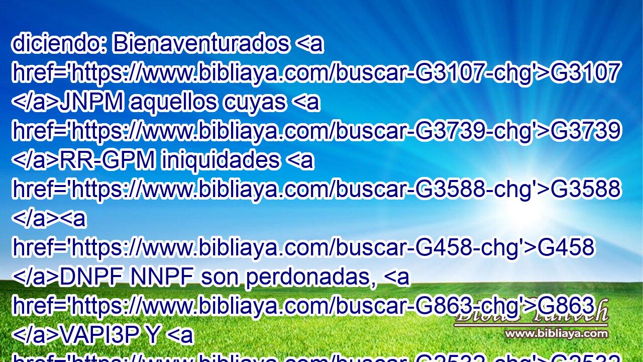 diciendo: Bienaventurados G3107 JNPM aquellos cuyas G3739 RR-GPM iniquidades G3588 G458 DNPF NNPF son perdonadas, G863 VAPI3P Y G2532 C cuyos G3739 RR-GPM pecados G3588 G266 DNPF NNPF son cubiertos. G1943 VAPI3P 