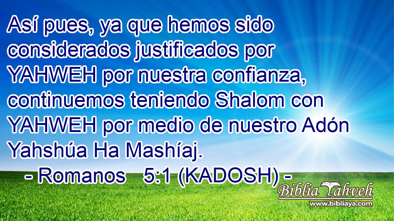  Así pues, ya que hemos sido considerados justificados por YAHWEH por nuestra confianza, continuemos teniendo Shalom con YAHWEH por medio de nuestro Adón Yahshúa Ha Mashíaj. 