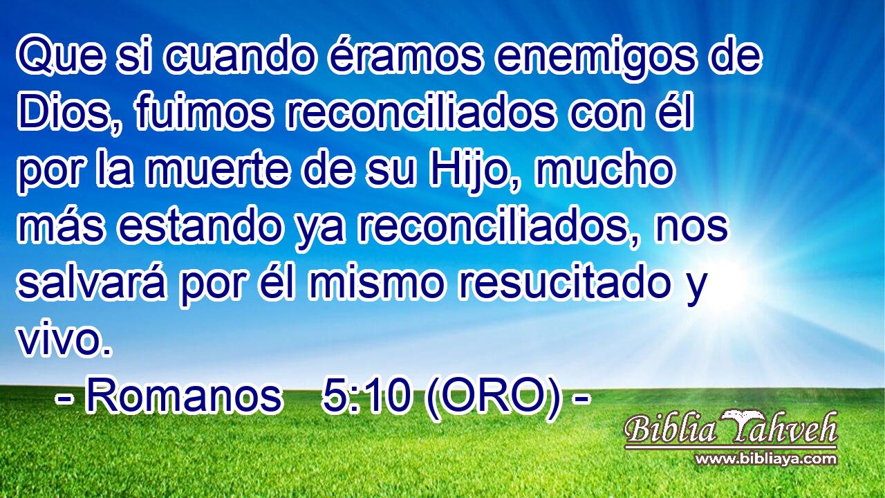  Que si cuando éramos enemigos de Dios, fuimos reconciliados con él por la muerte de su Hijo, mucho más estando ya reconciliados, nos salvará por él mismo resucitado y vivo. 