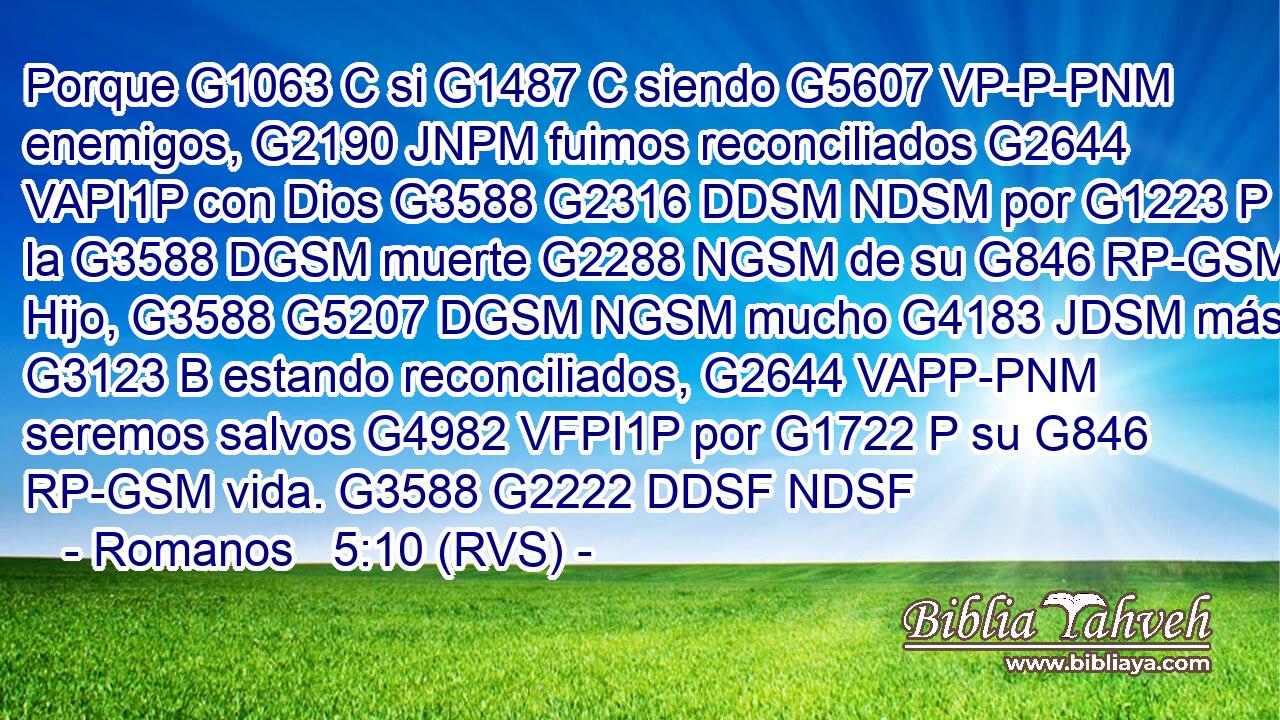 Porque G1063 C si G1487 C siendo G5607 VP-P-PNM enemigos, G2190 JNPM fuimos reconciliados G2644 VAPI1P con Dios G3588 G2316 DDSM NDSM por G1223 P la G3588 DGSM muerte G2288 NGSM de su G846 RP-GSM Hijo, G3588 G5207 DGSM NGSM mucho G4183 JDSM más, G3123 B estando reconciliados, G2644 VAPP-PNM seremos salvos G4982 VFPI1P por G1722 P su G846 RP-GSM vida. G3588 G2222 DDSF NDSF 