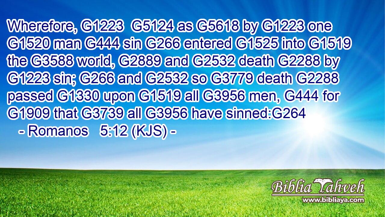 Wherefore, G1223  G5124 as G5618 by G1223 one G1520 man G444 sin G266 entered G1525 into G1519 the G3588 world, G2889 and G2532 death G2288 by G1223 sin; G266 and G2532 so G3779 death G2288 passed G1330 upon G1519 all G3956 men, G444 for G1909 that G3739 all G3956 have sinned:G264