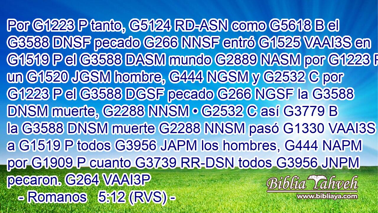 Por G1223 P tanto, G5124 RD-ASN como G5618 B el G3588 DNSF pecado G266 NNSF entró G1525 VAAI3S en G1519 P el G3588 DASM mundo G2889 NASM por G1223 P un G1520 JGSM hombre, G444 NGSM y G2532 C por G1223 P el G3588 DGSF pecado G266 NGSF la G3588 DNSM muerte, G2288 NNSM • G2532 C así G3779 B la G3588 DNSM muerte G2288 NNSM pasó G1330 VAAI3S a G1519 P todos G3956 JAPM los hombres, G444 NAPM por G1909 P cuanto G3739 RR-DSN todos G3956 JNPM pecaron. G264 VAAI3P 