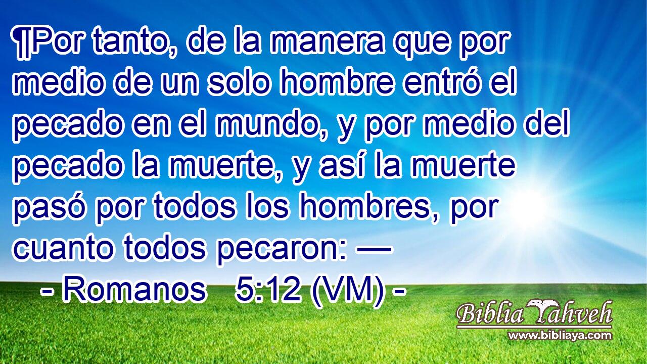  ¶Por tanto, de la manera que por medio de un solo hombre entró el pecado en el mundo, y por medio del pecado la muerte, y así la muerte pasó por todos los hombres, por cuanto todos pecaron: — 