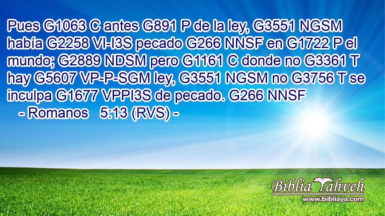 Pues G1063 C antes G891 P de la ley, G3551 NGSM había G2258 VI-I3S pecado G266 NNSF en G1722 P el mundo; G2889 NDSM pero G1161 C donde no G3361 T hay G5607 VP-P-SGM ley, G3551 NGSM no G3756 T se inculpa G1677 VPPI3S de pecado. G266 NNSF 