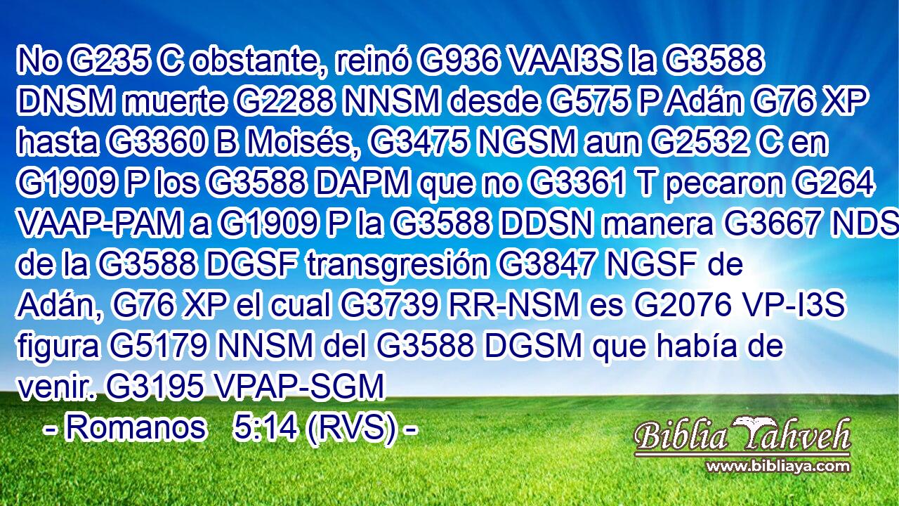 No G235 C obstante, reinó G936 VAAI3S la G3588 DNSM muerte G2288 NNSM desde G575 P Adán G76 XP hasta G3360 B Moisés, G3475 NGSM aun G2532 C en G1909 P los G3588 DAPM que no G3361 T pecaron G264 VAAP-PAM a G1909 P la G3588 DDSN manera G3667 NDSN de la G3588 DGSF transgresión G3847 NGSF de Adán, G76 XP el cual G3739 RR-NSM es G2076 VP-I3S figura G5179 NNSM del G3588 DGSM que había de venir. G3195 VPAP-SGM 