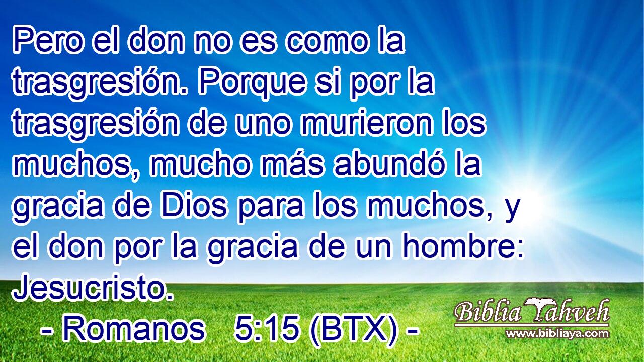 Pero el don no es como la trasgresión. Porque si por la trasgresión de uno murieron los muchos, mucho más abundó la gracia de Dios para los muchos, y el don por la gracia de un hombre: Jesucristo.