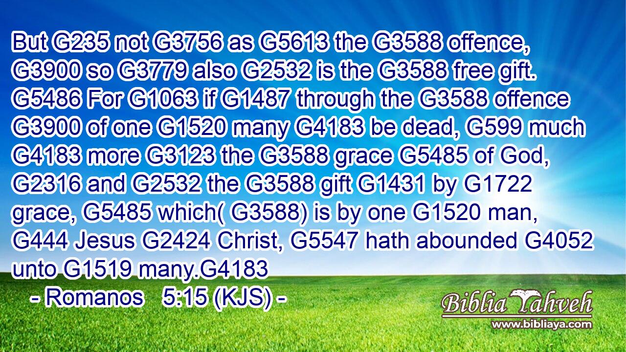 But G235 not G3756 as G5613 the G3588 offence, G3900 so G3779 also G2532 is the G3588 free gift. G5486 For G1063 if G1487 through the G3588 offence G3900 of one G1520 many G4183 be dead, G599 much G4183 more G3123 the G3588 grace G5485 of God, G2316 and G2532 the G3588 gift G1431 by G1722 grace, G5485 which( G3588) is by one G1520 man, G444 Jesus G2424 Christ, G5547 hath abounded G4052 unto G1519 many.G4183
