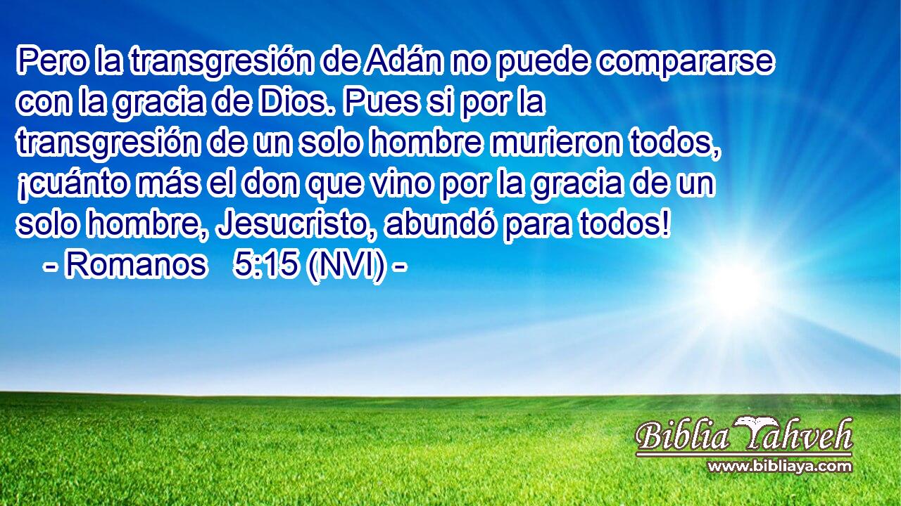  Pero la transgresión de Adán no puede compararse con la gracia de Dios. Pues si por la transgresión de un solo hombre murieron todos, ¡cuánto más el don que vino por la gracia de un solo hombre, Jesucristo, abundó para todos! 