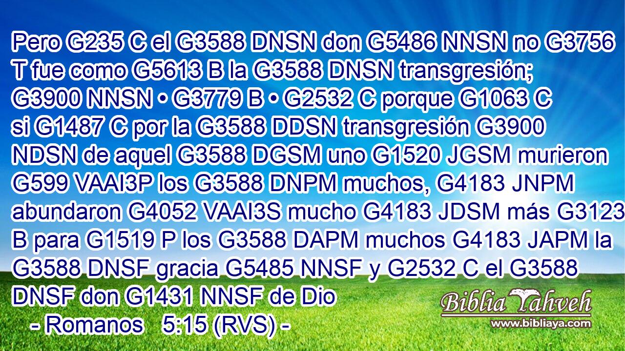 Pero G235 C el G3588 DNSN don G5486 NNSN no G3756 T fue como G5613 B la G3588 DNSN transgresión; G3900 NNSN • G3779 B • G2532 C porque G1063 C si G1487 C por la G3588 DDSN transgresión G3900 NDSN de aquel G3588 DGSM uno G1520 JGSM murieron G599 VAAI3P los G3588 DNPM muchos, G4183 JNPM abundaron G4052 VAAI3S mucho G4183 JDSM más G3123 B para G1519 P los G3588 DAPM muchos G4183 JAPM la G3588 DNSF gracia G5485 NNSF y G2532 C el G3588 DNSF don G1431 NNSF de Dio