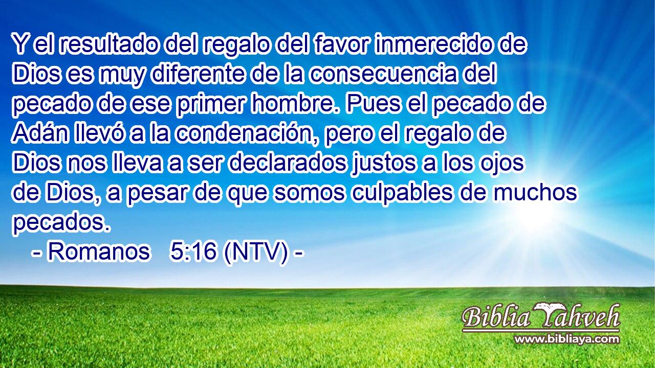 Y el resultado del regalo del favor inmerecido de Dios es muy diferente de la consecuencia del pecado de ese primer hombre. Pues el pecado de Adán llevó a la condenación, pero el regalo de Dios nos lleva a ser declarados justos a los ojos de Dios, a pesar de que somos culpables de muchos pecados.