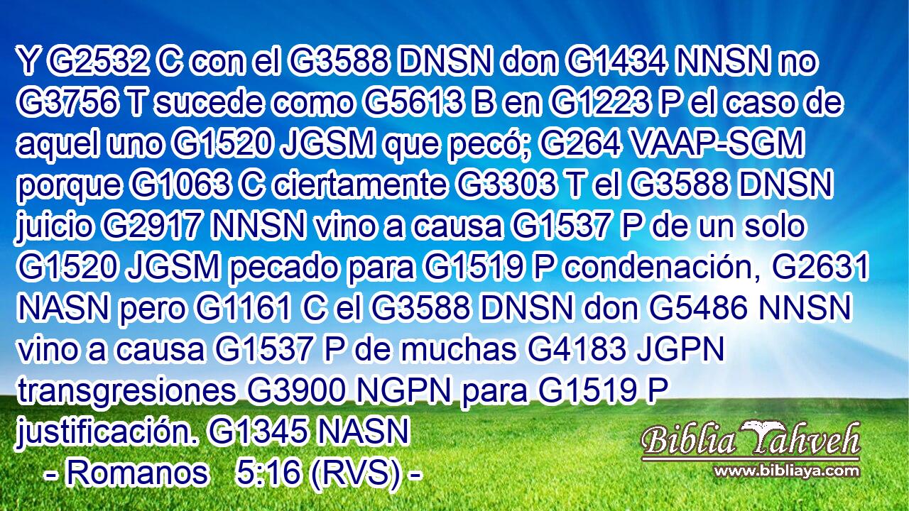 Y G2532 C con el G3588 DNSN don G1434 NNSN no G3756 T sucede como G5613 B en G1223 P el caso de aquel uno G1520 JGSM que pecó; G264 VAAP-SGM porque G1063 C ciertamente G3303 T el G3588 DNSN juicio G2917 NNSN vino a causa G1537 P de un solo G1520 JGSM pecado para G1519 P condenación, G2631 NASN pero G1161 C el G3588 DNSN don G5486 NNSN vino a causa G1537 P de muchas G4183 JGPN transgresiones G3900 NGPN para G1519 P justificación. G1345 NASN 