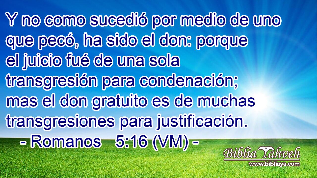  Y no como sucedió por medio de uno que pecó, ha sido el don: porque el juicio fué de una sola transgresión para condenación; mas el don gratuito es de muchas transgresiones para justificación. 