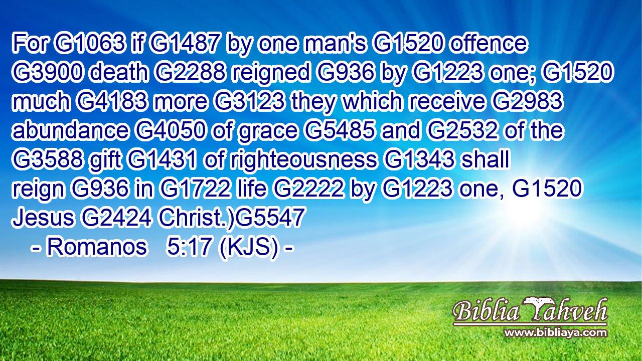 For G1063 if G1487 by one man's G1520 offence G3900 death G2288 reigned G936 by G1223 one; G1520 much G4183 more G3123 they which receive G2983 abundance G4050 of grace G5485 and G2532 of the G3588 gift G1431 of righteousness G1343 shall reign G936 in G1722 life G2222 by G1223 one, G1520 Jesus G2424 Christ.)G5547