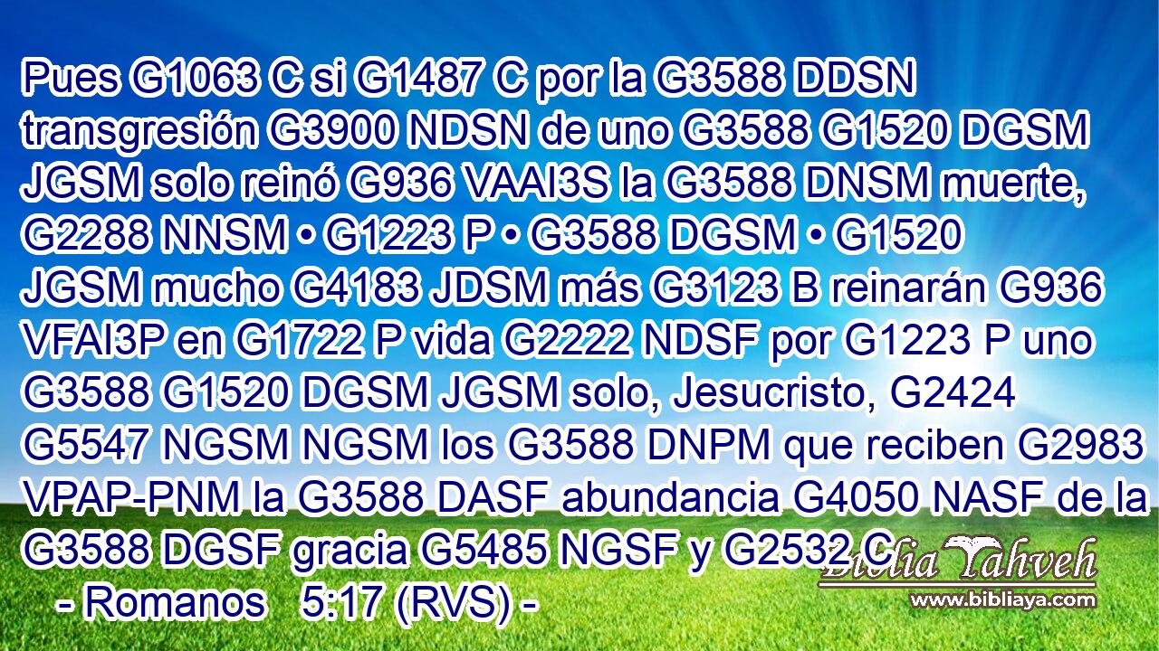 Pues G1063 C si G1487 C por la G3588 DDSN transgresión G3900 NDSN de uno G3588 G1520 DGSM JGSM solo reinó G936 VAAI3S la G3588 DNSM muerte, G2288 NNSM • G1223 P • G3588 DGSM • G1520 JGSM mucho G4183 JDSM más G3123 B reinarán G936 VFAI3P en G1722 P vida G2222 NDSF por G1223 P uno G3588 G1520 DGSM JGSM solo, Jesucristo, G2424 G5547 NGSM NGSM los G3588 DNPM que reciben G2983 VPAP-PNM la G3588 DASF abundancia G4050 NASF de la G3588 DGSF gracia G5485 NGSF y G2532 C