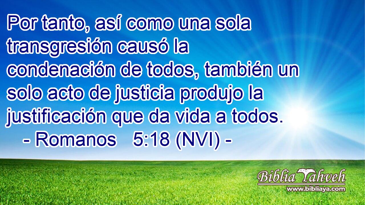  Por tanto, así como una sola transgresión causó la condenación de todos, también un solo acto de justicia produjo la justificación que da vida a todos. 
