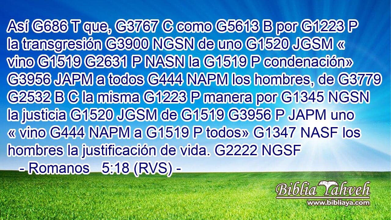 Así G686 T que, G3767 C como G5613 B por G1223 P la transgresión G3900 NGSN de uno G1520 JGSM « vino G1519 G2631 P NASN la G1519 P condenación» G3956 JAPM a todos G444 NAPM los hombres, de G3779 G2532 B C la misma G1223 P manera por G1345 NGSN la justicia G1520 JGSM de G1519 G3956 P JAPM uno « vino G444 NAPM a G1519 P todos» G1347 NASF los hombres la justificación de vida. G2222 NGSF 