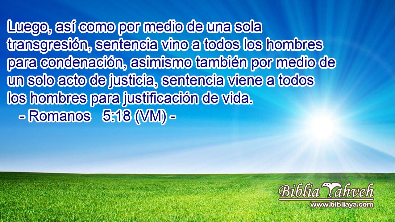  Luego, así como por medio de una sola transgresión, sentencia vino a todos los hombres para condenación, asimismo también por medio de un solo acto de justicia, sentencia viene a todos los hombres para justificación de vida. 