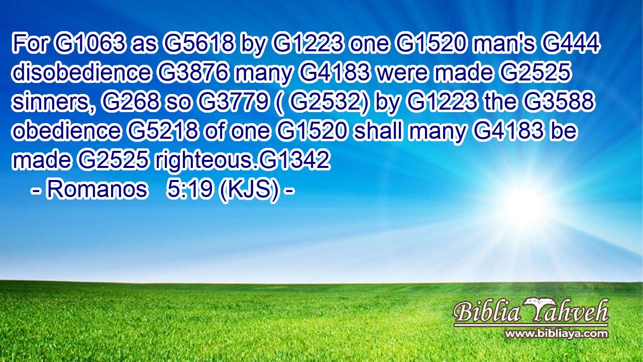 For G1063 as G5618 by G1223 one G1520 man's G444 disobedience G3876 many G4183 were made G2525 sinners, G268 so G3779 ( G2532) by G1223 the G3588 obedience G5218 of one G1520 shall many G4183 be made G2525 righteous.G1342