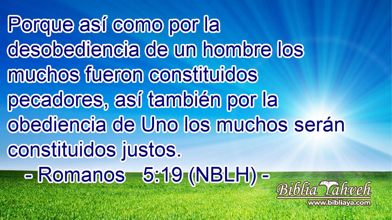  Porque así como por la desobediencia de un hombre los muchos fueron constituidos pecadores, así también por la obediencia de Uno los muchos serán constituidos justos. 