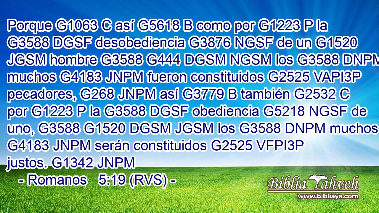 Porque G1063 C así G5618 B como por G1223 P la G3588 DGSF desobediencia G3876 NGSF de un G1520 JGSM hombre G3588 G444 DGSM NGSM los G3588 DNPM muchos G4183 JNPM fueron constituidos G2525 VAPI3P pecadores, G268 JNPM así G3779 B también G2532 C por G1223 P la G3588 DGSF obediencia G5218 NGSF de uno, G3588 G1520 DGSM JGSM los G3588 DNPM muchos G4183 JNPM serán constituidos G2525 VFPI3P justos. G1342 JNPM 
