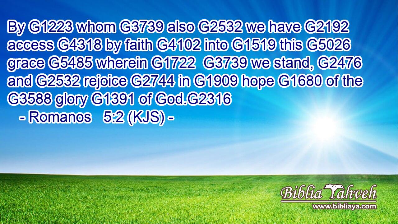 By G1223 whom G3739 also G2532 we have G2192 access G4318 by faith G4102 into G1519 this G5026 grace G5485 wherein G1722  G3739 we stand, G2476 and G2532 rejoice G2744 in G1909 hope G1680 of the G3588 glory G1391 of God.G2316