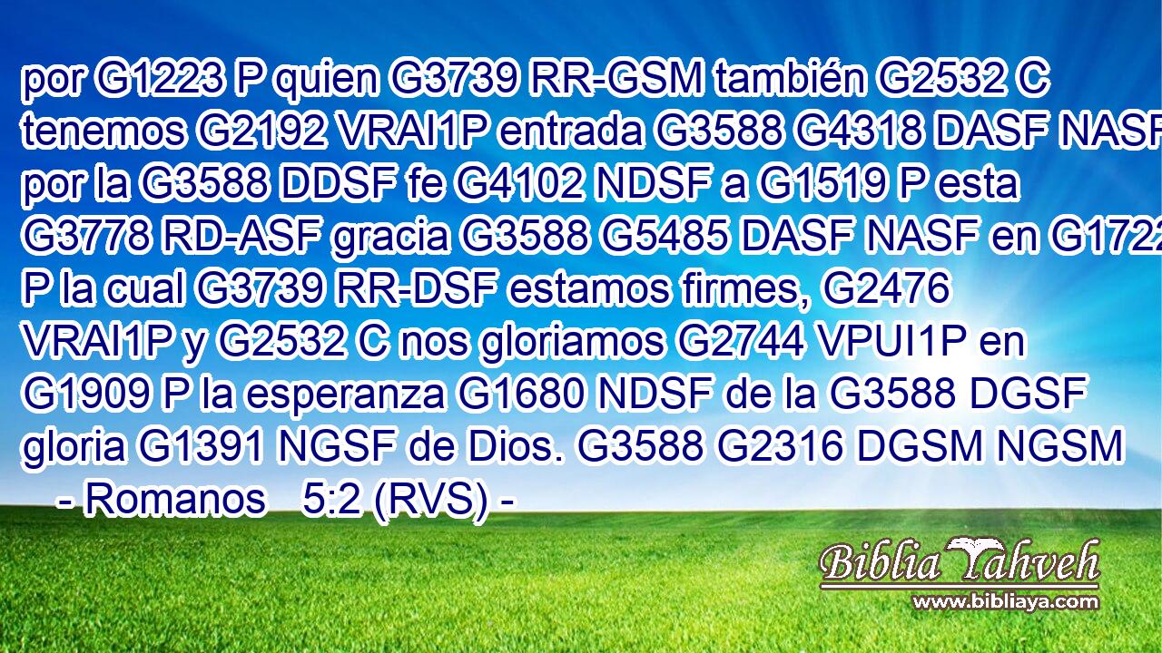 por G1223 P quien G3739 RR-GSM también G2532 C tenemos G2192 VRAI1P entrada G3588 G4318 DASF NASF por la G3588 DDSF fe G4102 NDSF a G1519 P esta G3778 RD-ASF gracia G3588 G5485 DASF NASF en G1722 P la cual G3739 RR-DSF estamos firmes, G2476 VRAI1P y G2532 C nos gloriamos G2744 VPUI1P en G1909 P la esperanza G1680 NDSF de la G3588 DGSF gloria G1391 NGSF de Dios. G3588 G2316 DGSM NGSM 