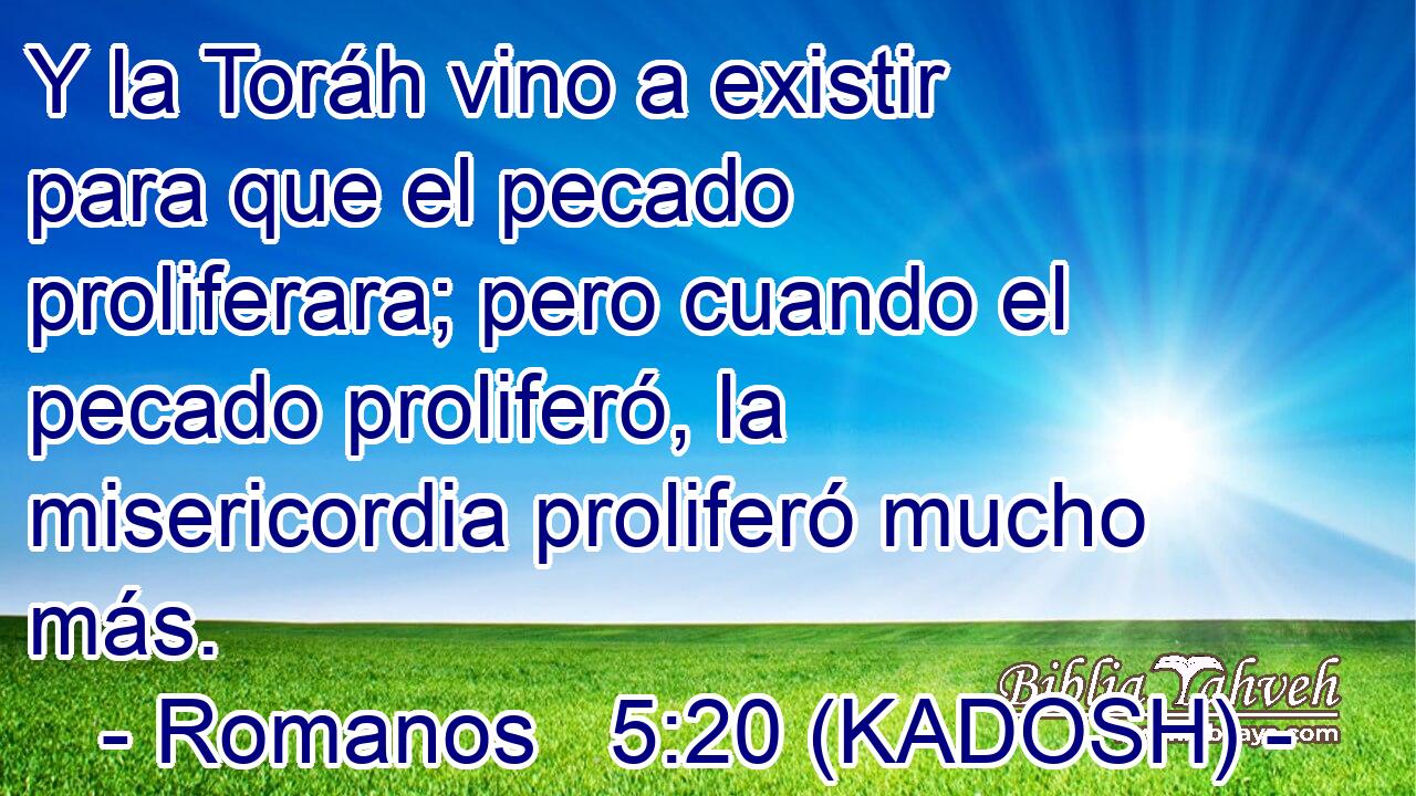  Y la Toráh vino a existir para que el pecado proliferara; pero cuando el pecado proliferó, la misericordia proliferó mucho más. 