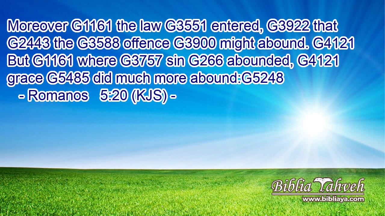 Moreover G1161 the law G3551 entered, G3922 that G2443 the G3588 offence G3900 might abound. G4121 But G1161 where G3757 sin G266 abounded, G4121 grace G5485 did much more abound:G5248