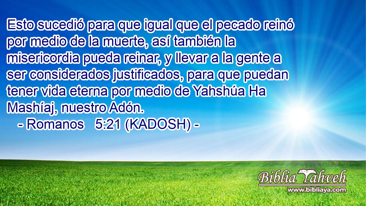  Esto sucedió para que igual que el pecado reinó por medio de la muerte, así también la misericordia pueda reinar, y llevar a la gente a ser considerados justificados, para que puedan tener vida eterna por medio de Yahshúa Ha Mashíaj, nuestro Adón. 