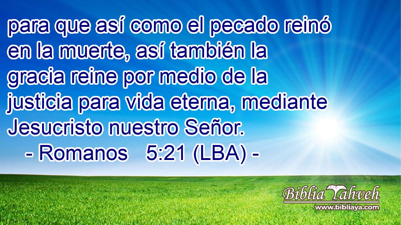 para que así como el pecado reinó en la muerte, así también la gracia reine por medio de la justicia para vida eterna, mediante Jesucristo nuestro Señor.
