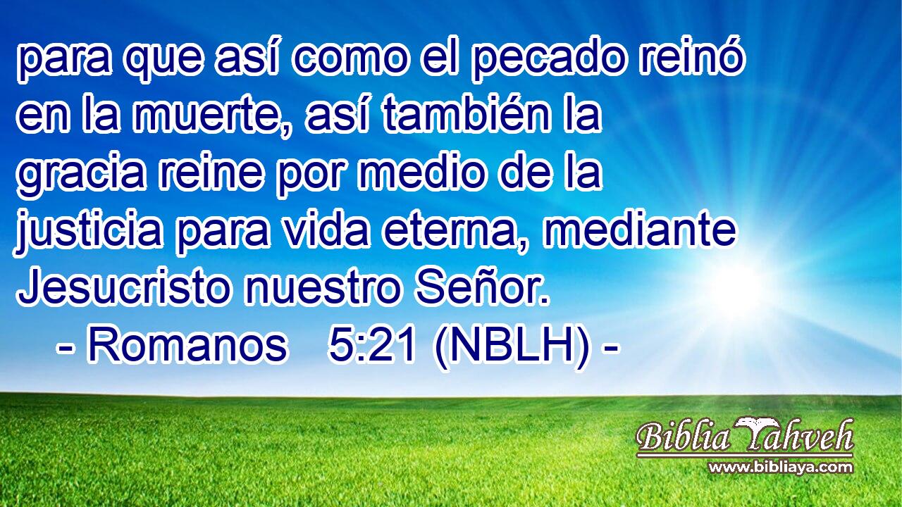  para que así como el pecado reinó en la muerte, así también la gracia reine por medio de la justicia para vida eterna, mediante Jesucristo nuestro Señor. 