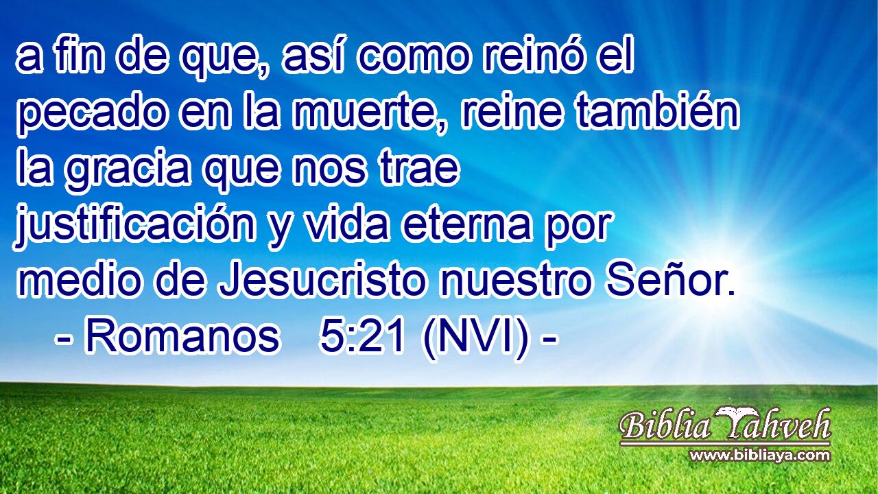  a fin de que, así como reinó el pecado en la muerte, reine también la gracia que nos trae justificación y vida eterna por medio de Jesucristo nuestro Señor. 