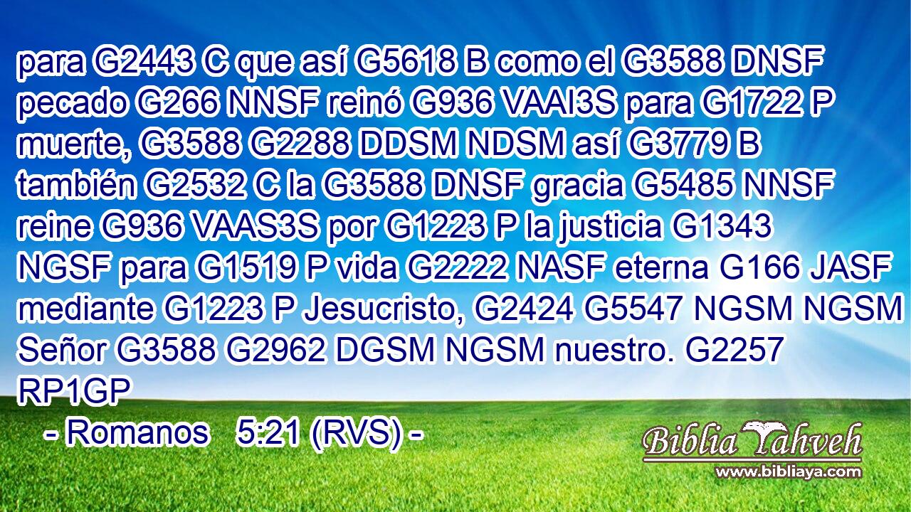 para G2443 C que así G5618 B como el G3588 DNSF pecado G266 NNSF reinó G936 VAAI3S para G1722 P muerte, G3588 G2288 DDSM NDSM así G3779 B también G2532 C la G3588 DNSF gracia G5485 NNSF reine G936 VAAS3S por G1223 P la justicia G1343 NGSF para G1519 P vida G2222 NASF eterna G166 JASF mediante G1223 P Jesucristo, G2424 G5547 NGSM NGSM Señor G3588 G2962 DGSM NGSM nuestro. G2257 RP1GP 