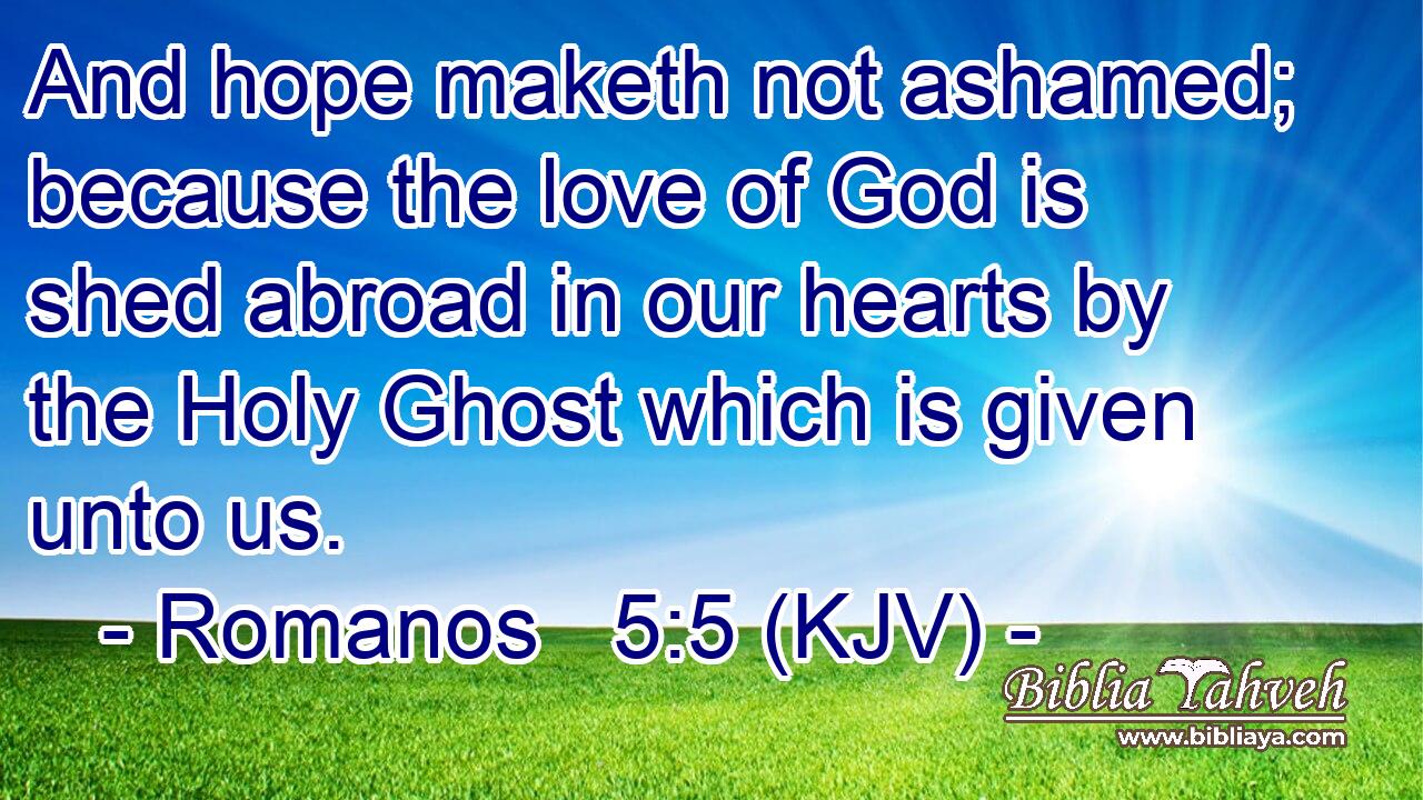And hope maketh not ashamed; because the love of God is shed abroad in our hearts by the Holy Ghost which is given unto us.